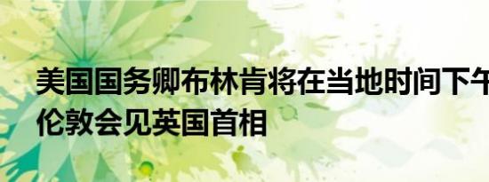 美国国务卿布林肯将在当地时间下午5:35在伦敦会见英国首相