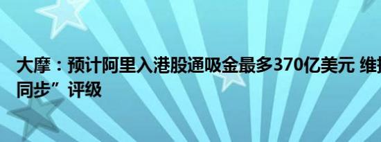 大摩：预计阿里入港股通吸金最多370亿美元 维持“与大市同步”评级