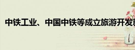 中铁工业、中国中铁等成立旅游开发新公司