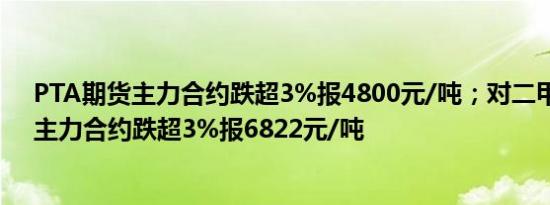 PTA期货主力合约跌超3%报4800元/吨；对二甲苯（PX）主力合约跌超3%报6822元/吨