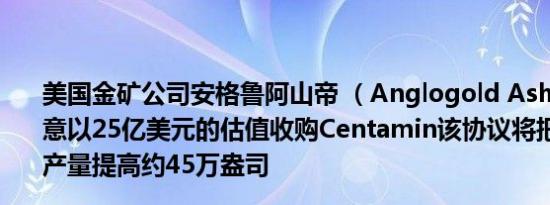 美国金矿公司安格鲁阿山帝 （Anglogold Ashanti）：同意以25亿美元的估值收购Centamin该协议将把公司的黄金产量提高约45万盎司