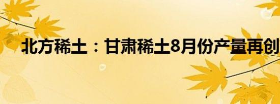 北方稀土：甘肃稀土8月份产量再创新高
