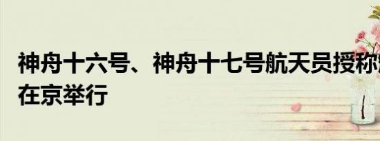 神舟十六号、神舟十七号航天员授称颁奖仪式在京举行