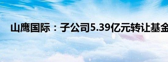 山鹰国际：子公司5.39亿元转让基金份额