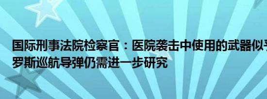 国际刑事法院检察官：医院袭击中使用的武器似乎是一枚俄罗斯巡航导弹仍需进一步研究