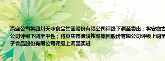 高盛公司将四川天味食品集团股份有限公司评级下调至卖出；将安徽古井贡酒股份有限公司评级下调至中性；将重庆市涪陵榨菜集团股份有限公司评级上调至中性；将盐津铺子食品股份有限公司评级上调至买进