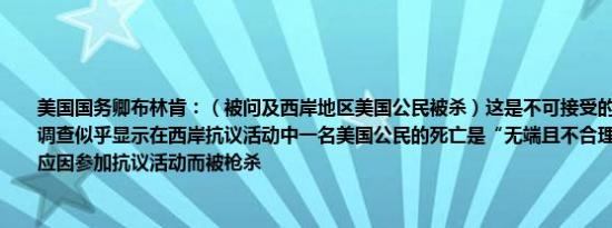 美国国务卿布林肯：（被问及西岸地区美国公民被杀）这是不可接受的以色列国防军的调查似乎显示在西岸抗议活动中一名美国公民的死亡是“无端且不合理的”任何人都不应因参加抗议活动而被枪杀