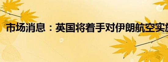 市场消息：英国将着手对伊朗航空实施制裁