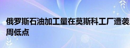 俄罗斯石油加工量在莫斯科工厂遭袭后降至七周低点