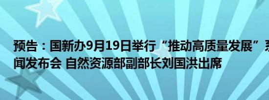 预告：国新办9月19日举行“推动高质量发展”系列主题新闻发布会 自然资源部副部长刘国洪出席