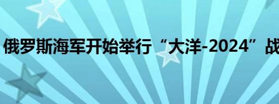 俄罗斯海军开始举行“大洋-2024”战略演习