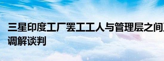 三星印度工厂罢工工人与管理层之间正在进行调解谈判