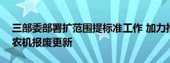 三部委部署扩范围提标准工作 加力推进老旧农机报废更新