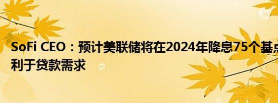 SoFi CEO：预计美联储将在2024年降息75个基点 此举将有利于贷款需求