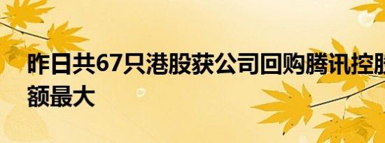 昨日共67只港股获公司回购腾讯控股回购金额最大