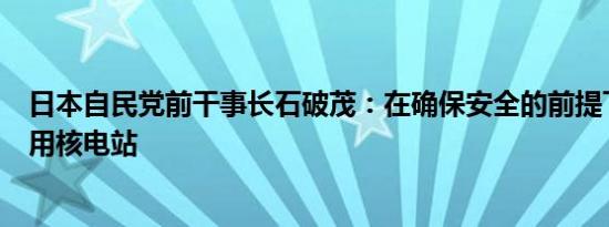 日本自民党前干事长石破茂：在确保安全的前提下将重新利用核电站