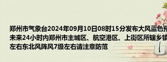 郑州市气象台2024年09月10日08时15分发布大风蓝色预警信号：预计未来24小时内郑州市主城区、航空港区、上街区所辖乡镇及街道有4级左右东北风阵风7级左右请注意防范