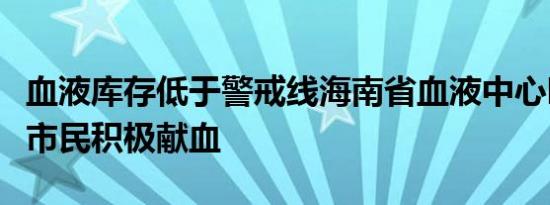血液库存低于警戒线海南省血液中心呼吁广大市民积极献血