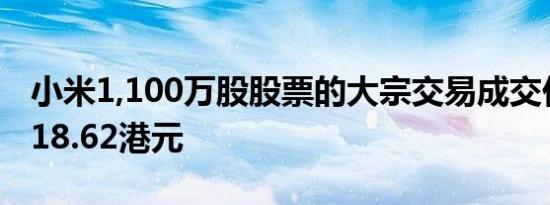 小米1,100万股股票的大宗交易成交价为每股18.62港元