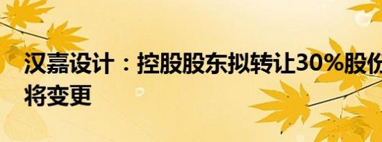 汉嘉设计：控股股东拟转让30%股份 控制权将变更