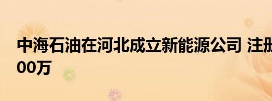 中海石油在河北成立新能源公司 注册资本7000万