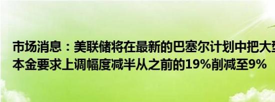 市场消息：美联储将在最新的巴塞尔计划中把大型银行的资本金要求上调幅度减半从之前的19%削减至9%