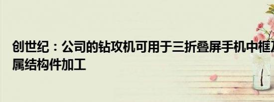 创世纪：公司的钻攻机可用于三折叠屏手机中框及铰链等金属结构件加工