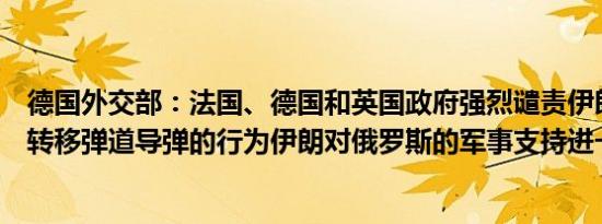 德国外交部：法国、德国和英国政府强烈谴责伊朗向俄罗斯转移弹道导弹的行为伊朗对俄罗斯的军事支持进一步升级