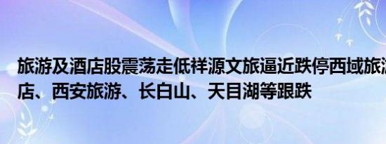 旅游及酒店股震荡走低祥源文旅逼近跌停西域旅游、君亭酒店、西安旅游、长白山、天目湖等跟跌