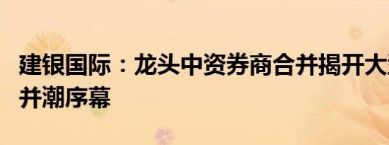 建银国际：龙头中资券商合并揭开大型券商购并潮序幕