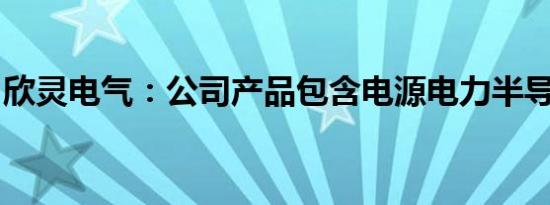 欣灵电气：公司产品包含电源电力半导体模块