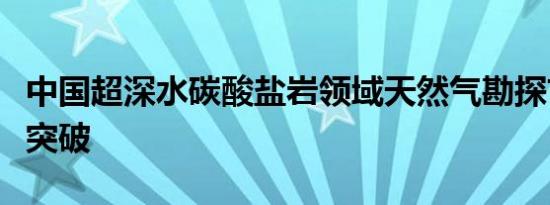 中国超深水碳酸盐岩领域天然气勘探首次取得突破