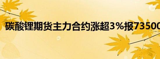 碳酸锂期货主力合约涨超3%报73500元/吨