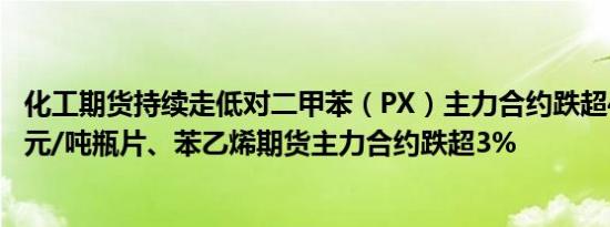 化工期货持续走低对二甲苯（PX）主力合约跌超4%报6754元/吨瓶片、苯乙烯期货主力合约跌超3%