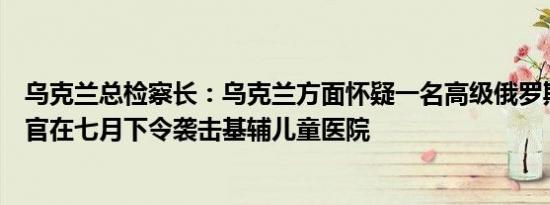 乌克兰总检察长：乌克兰方面怀疑一名高级俄罗斯空军指挥官在七月下令袭击基辅儿童医院