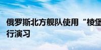俄罗斯北方舰队使用“棱堡”岸防导弹系统进行演习