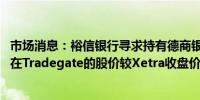 市场消息：裕信银行寻求持有德商银行9.9%的股份德商银行在Tradegate的股价较Xetra收盘价上涨7.9%