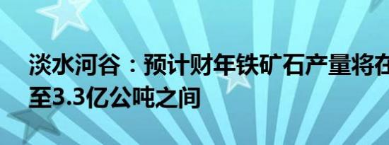淡水河谷：预计财年铁矿石产量将在3.23亿至3.3亿公吨之间