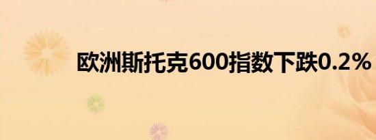 欧洲斯托克600指数下跌0.2%