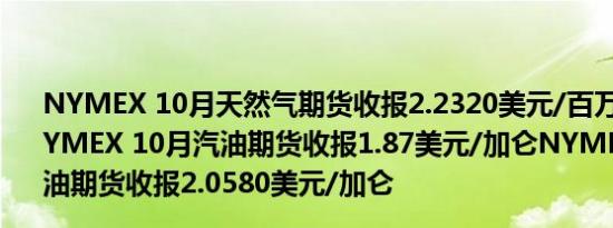 NYMEX 10月天然气期货收报2.2320美元/百万英热单位NYMEX 10月汽油期货收报1.87美元/加仑NYMEX 10月取暖油期货收报2.0580美元/加仑