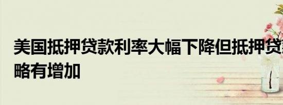 美国抵押贷款利率大幅下降但抵押贷款申请仍略有增加