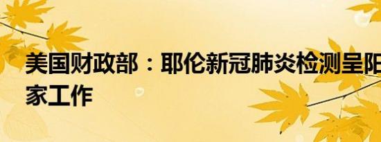 美国财政部：耶伦新冠肺炎检测呈阳性 将在家工作