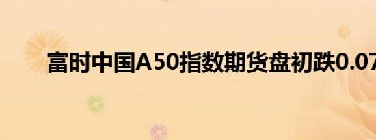 富时中国A50指数期货盘初跌0.07%