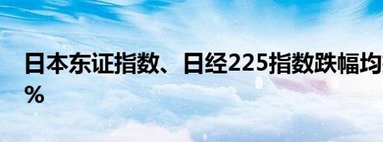 日本东证指数、日经225指数跌幅均扩大至1%