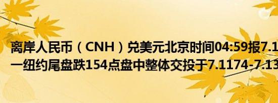 离岸人民币（CNH）兑美元北京时间04:59报7.1356元较周一纽约尾盘跌154点盘中整体交投于7.1174-7.1356元区间