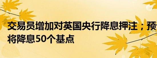 交易员增加对英国央行降息押注；预计年底前将降息50个基点