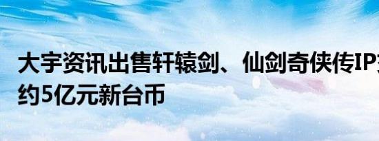 大宇资讯出售轩辕剑、仙剑奇侠传IP交易总价约5亿元新台币