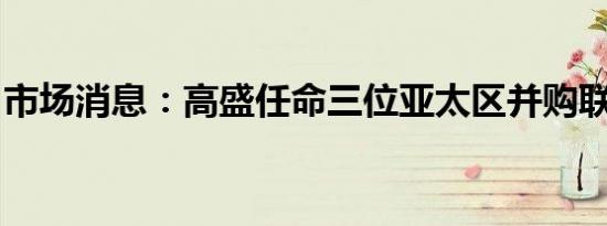 市场消息：高盛任命三位亚太区并购联席主管