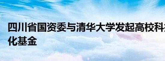 四川省国资委与清华大学发起高校科技成果转化基金