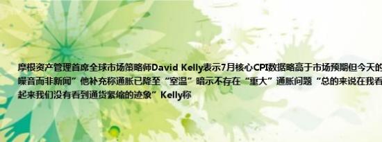 摩根资产管理首席全球市场策略师David Kelly表示7月核心CPI数据略高于市场预期但今天的数据更多的是一种“噪音而非新闻”他补充称通胀已降至“室温”暗示不存在“重大”通胀问题“总的来说在我看来通胀控制得很好看起来我们没有看到通货紧缩的迹象”Kelly称